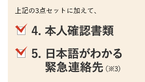 上記の3点セットに加えて、4. 本人確認書類、5. 日本語がわかる緊急連絡先（※3）