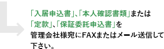 「入居申込書」、「本人確認書類」または「定款」、「保証委託申込書」を管理会社様宛にFAXまたはメール送信して下さい。