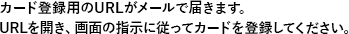 カード登録用のURLがメールで届きます。URLを開き、画面の指示に従ってカードを登録してください。
