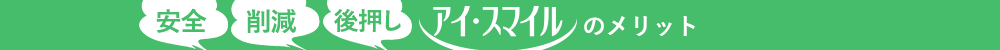 安全・削減・後押し アイ・スマイルのメリット