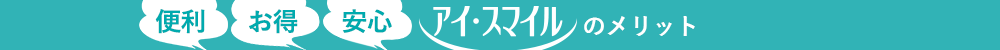 便利・お得・安心　アイ・スマイルのメリット